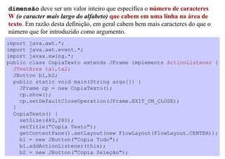 dimensão deve ser um valor inteiro que especifica o número de caracteres
W (o caracter mais largo do alfabeto) que cabem em uma linha na área de
texto. Em razão desta definição, em geral cabem bem mais caracteres do que o
número que for introduzido como argumento.
import java.awt.*;
import java.awt.event.*;
import javax.swing.*;
public class CopiaTexto extends JFrame implements ActionListener {
  JTextArea ta1,ta2;
  JButton b1,b2;
  public static void main(String args[]) {
    JFrame cp = new CopiaTexto();
    cp.show();
    cp.setDefaultCloseOperation(JFrame.EXIT_ON_CLOSE);
  }
  CopiaTexto() {
    setSize(480,280);
    setTitle("Copia Texto");
    getContentPane().setLayout(new FlowLayout(FlowLayout.CENTER));
    b1 = new JButton("Copia Tudo");
    b1.addActionListener(this);
    b2 = new JButton("Copia Seleção");
 
