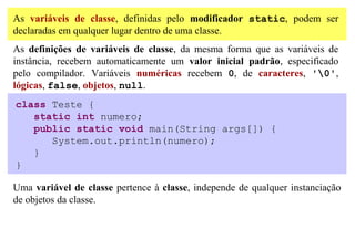 As variáveis de classe, definidas pelo modificador static, podem ser
declaradas em qualquer lugar dentro de uma classe.
As definições de variáveis de classe, da mesma forma que as variáveis de
instância, recebem automaticamente um valor inicial padrão, especificado
pelo compilador. Variáveis numéricas recebem 0, de caracteres, '0',
lógicas, false, objetos, null.
class Teste {
   static int numero;
   public static void main(String args[]) {
      System.out.println(numero);
   }
}

Uma variável de classe pertence à classe, independe de qualquer instanciação
de objetos da classe.
 