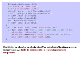 b2.addActionListener(this);
     ta1 = new JTextArea(5,40);
     ta2 = new JTextArea(5,40);
     JScrollPane p1 = new JScrollPane(ta1);
     JScrollPane p2 = new JScrollPane(ta2);
     getContentPane().add(p1);
     getContentPane().add(b1);
     getContentPane().add(b2);
     getContentPane().add(p2);
    }
    public void actionPerformed(ActionEvent e) {
      if (e.getSource()==b1) //copia o conteúdo de ta1 em ta2
        ta2.setText(ta1.getText());
      if (e.getSource()==b2) //copia a seleção de ta1 em ta2
        ta2.setText(ta1.getSelectedText());
    }
}

Os métodos getText e getSelectedText da classe JTextArea obtêm,
respectivamente, o texto do componente e o texto selecionado do
componente.
 