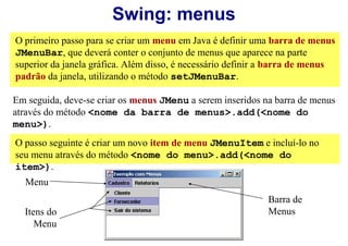 Swing: menus
O primeiro passo para se criar um menu em Java é definir uma barra de menus
JMenuBar, que deverá conter o conjunto de menus que aparece na parte
superior da janela gráfica. Além disso, é necessário definir a barra de menus
padrão da janela, utilizando o método setJMenuBar.

Em seguida, deve-se criar os menus JMenu a serem inseridos na barra de menus
através do método <nome da barra de menus>.add(<nome do
menu>).
O passo seguinte é criar um novo item de menu JMenuItem e incluí-lo no
seu menu através do método <nome do menu>.add(<nome do
item>).
  Menu
                                                            Barra de
  Itens do                                                  Menus
     Menu
 