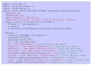 import java.awt.*;
import java.awt.event.*;
import javax.swing.*;
public class Menus extends JFrame implements ActionListener {
  JMenuBar mb;
  JTextField tf;
  JMenu Cadastro, Relatorio;
  JMenuItem Ccliente, Cfornec, Csair, Rcliente, Rfornec;
  public static void main(String args[]) {
    JFrame m = new Menus();
    m.show();
    m.setDefaultCloseOperation(JFrame.EXIT_ON_CLOSE);
  }
  Menus() {
    setTitle("Exemplo com Menus");
    setSize(270,130);
    setLocation(50,50);
    tf = new JTextField();
    mb = new JMenuBar(); //cria a barra de menus
    Cadastro = new JMenu("Cadastro"); //cria um novo menu
    Relatorio = new JMenu("Relatórios"); //cria um novo menu
    Ccliente = new JMenuItem ("Cliente"); //cria um novo item
    Ccliente.addActionListener(this); //registra o evento
    Cfornec = new JMenuItem ("Fornecedor"); //cria um novo item
    Cfornec.addActionListener(this); //registra o evento
    Csair = new JMenuItem ("Sair do sistema"); //cria um novo item
    Csair.addActionListener(this); //registra o evento
 