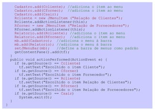 Cadastro.add(Ccliente); //adiciona o item ao menu
     Cadastro.add(Cfornec); //adiciona o item ao menu
     Cadastro.add(Csair);
     Rcliente = new JMenuItem ("Relação de Clientes");
     Rcliente.addActionListener(this);
     Rfornec = new JMenuItem ("Relação de Fornecedores");
     Rfornec.addActionListener(this);
     Relatorio.add(Rcliente); //adiciona o item ao menu
     Relatorio.add(Rfornec); //adiciona o item ao menu
     mb.add(Cadastro); //adiciona o menu à barra
     mb.add(Relatorio); //adiciona o menu à barra
     setJMenuBar(mb);   //define a barra de menus como padrão
     getContentPane().add(tf);
    }
    public void actionPerformed(ActionEvent e) {
      if (e.getSource() == Ccliente)
        tf.setText("Escolhido o item Cliente");
      if (e.getSource() == Cfornec)
        tf.setText("Escolhido o item Fornecedor");
      if (e.getSource() == Rcliente)
        tf.setText("Escolhido o item Relação de Clientes");
      if (e.getSource() == Rfornec)
        tf.setText("Escolhido o item Relação de Fornecedores");
      if (e.getSource() == Csair)
        System.exit(0);
    }
}
 
