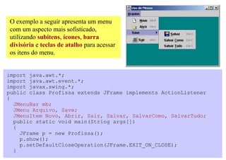 O exemplo a seguir apresenta um menu
com um aspecto mais sofisticado,
utilizando subitens, ícones, barra
divisória e teclas de atalho para acessar
os itens do menu.


import java.awt.*;
import java.awt.event.*;
import javax.swing.*;
public class Profissa extends JFrame implements ActionListener
{
  JMenuBar mb;
  JMenu Arquivo, Save;
  JMenuItem Novo, Abrir, Sair, Salvar, SalvarComo, SalvarTudo;
  public static void main(String args[])
  {
    JFrame p = new Profissa();
    p.show();
    p.setDefaultCloseOperation(JFrame.EXIT_ON_CLOSE);
  }
 