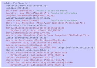 public Profissa() {
  setTitle("Menu Profissional");
  setSize(250,150);
  mb = new JMenuBar(); //cria a barra de menus
  Arquivo = new JMenu("Arquivo"); //cria um novo menu
  Arquivo.setMnemonic(KeyEvent.VK_A);
  Arquivo.addActionListener(this);
  Save = new JMenu("Save");        //cria um novo menu
  Novo = new JMenuItem ("Novo",new ImageIcon("icon2.gif"));
  Novo.addActionListener(this);
  Novo.setAccelerator(KeyStroke.getKeyStroke
    (KeyEvent.VK_N, ActionEvent.ALT_MASK));
  Novo.setMnemonic(KeyEvent.VK_N);
  Abrir = new JMenuItem ("Abrir",new ImageIcon("PASTA2.gif"));
  Abrir.addActionListener(this);
  Abrir.setAccelerator(KeyStroke.getKeyStroke
    (KeyEvent.VK_A, ActionEvent.ALT_MASK));
  Abrir.setMnemonic(KeyEvent.VK_B);
  Salvar = new JMenuItem ("Salvar",new ImageIcon("disk_cat.gif"));
  Salvar.addActionListener(this);
  Salvar.setAccelerator(KeyStroke.getKeyStroke
    (KeyEvent.VK_S, ActionEvent.CTRL_MASK));
  Salvar.setMnemonic(KeyEvent.VK_S);
  SalvarComo = new JMenuItem ("Salvar Como");
  SalvarComo.setAccelerator(KeyStroke.getKeyStroke
    (KeyEvent.VK_C, ActionEvent.CTRL_MASK));
 
