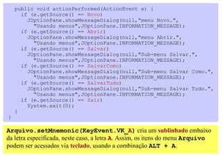 public void actionPerformed(ActionEvent e) {
      if (e.getSource() == Novo)
        JOptionPane.showMessageDialog(null,"menu Novo.",
          "Usando menus",JOptionPane.INFORMATION_MESSAGE);
      if (e.getSource() == Abrir)
        JOptionPane.showMessageDialog(null,"menu Abrir.",
          "Usando menus",JOptionPane.INFORMATION_MESSAGE);
      if (e.getSource() == Salvar)
        JOptionPane.showMessageDialog(null,"Sub-menu Salvar.",
          "Usando menus",JOptionPane.INFORMATION_MESSAGE);
      if (e.getSource() == SalvarComo)
        JOptionPane.showMessageDialog(null,"Sub-menu Salvar Como.",
          "Usando menus",JOptionPane.INFORMATION_MESSAGE);
      if (e.getSource() == SalvarTudo)
        JOptionPane.showMessageDialog(null,"Sub-menu Salvar Tudo.",
          "Usando menus",JOptionPane.INFORMATION_MESSAGE);
      if (e.getSource() == Sair)
        System.exit(0);
    }
}

Arquivo.setMnemonic(KeyEvent.VK_A) cria um sublinhado embaixo
da letra especificada, neste caso, a letra A. Assim, os itens do menu Arquivo
podem ser acessados via teclado, usando a combinação ALT + A.
 