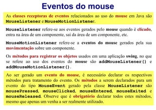 Eventos do mouse
As classes receptoras de eventos relacionados ao uso do mouse em Java são
MouseListener e MouseMotionListener.
MouseListener refere-se aos eventos gerados pelo mouse quando é clicado,
entra na área de um componente, sai da área de um componente, etc.
MouseMotionListener refere-se a eventos do mouse gerados pela sua
movimentação sobre um componente.
Os métodos para registrar os objetos usados em uma aplicação swing, no que
se refere ao uso dos eventos do mouse são addMouseListener() e
addMouseMotionListener().
Ao ser gerado um evento do mouse, é necessário declarar os respectivos
métodos para tratamento do evento. Os métodos a serem declarados para um
evento do tipo MouseEvent gerado pela classe MouseListener são
mousePressed, mouseClicked, mouseEntered, mouseExited e
mouseReleased. Observe que é obrigatório declarar todos estes métodos,
mesmo que apenas um venha a ser realmente utilizado.
 