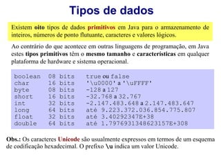 Tipos de dados
 Existem oito tipos de dados primitivos em Java para o armazenamento de
 inteiros, números de ponto flutuante, caracteres e valores lógicos.
 Ao contrário do que acontece em outras linguagens de programação, em Java
 estes tipos primitivos têm o mesmo tamanho e características em qualquer
 plataforma de hardware e sistema operacional.

  boolean      08   bits     true ou false
  char         16   bits     'u0000' a 'uFFFF'
  byte         08   bits     -128 a 127
  short        16   bits     -32.768 a 32.767
  int          32   bits     -2.147.483.648 a 2.147.483.647
  long         64   bits     até 9.223.372.036.854.775.807
  float        32   bits     até 3.40292347E+38
  double       64   bits     até 1.7976931348623157E+308

Obs.: Os caracteres Unicode são usualmente expressos em termos de um esquema
de codificação hexadecimal. O prefixo u indica um valor Unicode.
 