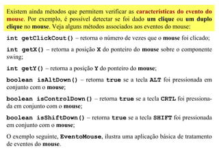 Existem ainda métodos que permitem verificar as características do evento do
mouse. Por exemplo, é possível detectar se foi dado um clique ou um duplo
clique no mouse. Veja alguns métodos associados aos eventos do mouse:
int getClickCout() – retorna o número de vezes que o mouse foi clicado;
int getX() – retorna a posição X do ponteiro do mouse sobre o componente
swing;
int getY() – retorna a posição Y do ponteiro do mouse;
boolean isAltDown() – retorna true se a tecla ALT foi pressionada em
conjunto com o mouse;
boolean isControlDown() – retorna true se a tecla CRTL foi pressiona-
da em conjunto com o mouse;
boolean isShiftDown() – retorna true se a tecla SHIFT foi pressionada
em conjunto com o mouse;
O exemplo seguinte, EventoMouse, ilustra uma aplicação básica de tratamento
de eventos do mouse.
 