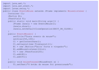 import java.awt.*;
import java.awt.event.*;
import javax.swing.*;
public class EventoMouse extends JFrame implements MouseListener {
    Container C1;
    JButton B1;
    JTextField T1;
    public static void main(String args[]) {
        JFrame Janela = new EventoMouse();
        Janela.show();
        Janela.setDefaultCloseOperation(EXIT_ON_CLOSE);
    }
    public EventoMouse() {
        setTitle("Trata evento do mouse");
        setSize(250,100);
        C1 = getContentPane();
        C1.setLayout(new FlowLayout());
        B1 = new JButton("Galor forte e vingador");
        B1.addMouseListener(this);
        T1 = new JTextField(20);
        C1.add(B1);
        C1.add(T1);
    }
    public void mousePressed(MouseEvent e) {
        T1.setText("O botão do mouse foi pressionado");
    }
 