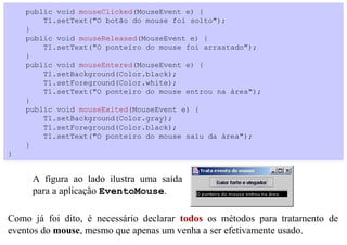 public void mouseClicked(MouseEvent e) {
        T1.setText("O botão do mouse foi solto");
    }
    public void mouseReleased(MouseEvent e) {
        T1.setText("O ponteiro do mouse foi arrastado");
    }
    public void mouseEntered(MouseEvent e) {
        T1.setBackground(Color.black);
        T1.setForeground(Color.white);
        T1.setText("O ponteiro do mouse entrou na área");
    }
    public void mouseExited(MouseEvent e) {
        T1.setBackground(Color.gray);
        T1.setForeground(Color.black);
        T1.setText("O ponteiro do mouse saiu da área");
    }
}


     A figura ao lado ilustra uma saída
     para a aplicação EventoMouse.

Como já foi dito, é necessário declarar todos os métodos para tratamento de
eventos do mouse, mesmo que apenas um venha a ser efetivamente usado.
 