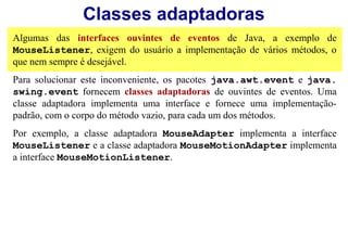 Classes adaptadoras
Algumas das interfaces ouvintes de eventos de Java, a exemplo de
MouseListener, exigem do usuário a implementação de vários métodos, o
que nem sempre é desejável.
Para solucionar este inconveniente, os pacotes java.awt.event e java.
swing.event fornecem classes adaptadoras de ouvintes de eventos. Uma
classe adaptadora implementa uma interface e fornece uma implementação-
padrão, com o corpo do método vazio, para cada um dos métodos.
Por exemplo, a classe adaptadora MouseAdapter implementa a interface
MouseListener e a classe adaptadora MouseMotionAdapter implementa
a interface MouseMotionListener.
 