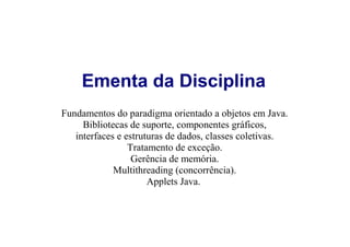 Ementa da Disciplina
Fundamentos do paradigma orientado a objetos em Java.
     Bibliotecas de suporte, componentes gráficos,
   interfaces e estruturas de dados, classes coletivas.
                 Tratamento de exceção.
                  Gerência de memória.
             Multithreading (concorrência).
                      Applets Java.
 