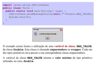 import javax.swing.JOptionPane;
public class Teste {
  public static void main(String[] args) {
    JOptionPane.showMessageDialog(null,""+Double.MAX_VALUE);
    System.exit(0);
  }
}




O exemplo acima ilustra a utilização de uma variável de classe, MAX_VALUE,
da classe Double. Esta classe é chamada empacotadora ou wrapper. Cada um
dos tipos primitivos Java possui a sua correspondente classe empacotadora.
A variável de classe MAX_VALUE retorna o valor máximo do tipo primitivo
utilizado, no caso, double.
 