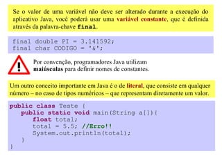 Se o valor de uma variável não deve ser alterado durante a execução do
 aplicativo Java, você poderá usar uma variável constante, que é definida
 através da palavra-chave final.

final double PI = 3.141592;
final char CODIGO = '&';

         Por convenção, programadores Java utilizam
         maiúsculas para definir nomes de constantes.

Um outro conceito importante em Java é o de literal, que consiste em qualquer
número – no caso de tipos numéricos – que representam diretamente um valor.
public class Teste {
   public static void main(String a[]){
      float total;
      total = 5.5; //Erro!!
      System.out.println(total);
   }
}
 