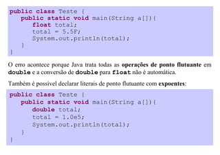 public class Teste {
   public static void main(String a[]){
      float total;
      total = 5.5F;
      System.out.println(total);
   }
}

O erro acontece porque Java trata todas as operações de ponto flutuante em
double e a conversão de double para float não é automática.
Também é possível declarar literais de ponto flutuante com expoentes:
public class Teste {
   public static void main(String a[]){
      double total;
      total = 1.0e5;
      System.out.println(total);
   }
}
 