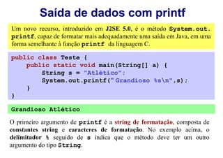 Saída de dados com printf
Um novo recurso, introduzido em J2SE 5.0, é o método System.out.
printf, capaz de formatar mais adequadamente uma saída em Java, em uma
forma semelhante à função printf da linguagem C.

public class Teste {
    public static void main(String[] a) {
        String s = "Atlético";
        System.out.printf(" Grandioso %sn",s);
    }
}

Grandioso Atlético

O primeiro argumento de printf é a string de formatação, composta de
constantes string e caracteres de formatação. No exemplo acima, o
delimitador % seguido de s indica que o método deve ter um outro
argumento do tipo String.
 