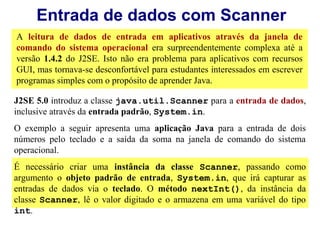 Entrada de dados com Scanner
A leitura de dados de entrada em aplicativos através da janela de
comando do sistema operacional era surpreendentemente complexa até a
versão 1.4.2 do J2SE. Isto não era problema para aplicativos com recursos
GUI, mas tornava-se desconfortável para estudantes interessados em escrever
programas simples com o propósito de aprender Java.

J2SE 5.0 introduz a classe java.util.Scanner para a entrada de dados,
inclusive através da entrada padrão, System.in.
O exemplo a seguir apresenta uma aplicação Java para a entrada de dois
números pelo teclado e a saída da soma na janela de comando do sistema
operacional.
É necessário criar uma instância da classe Scanner, passando como
argumento o objeto padrão de entrada, System.in, que irá capturar as
entradas de dados via o teclado. O método nextInt(), da instância da
classe Scanner, lê o valor digitado e o armazena em uma variável do tipo
int.
 
