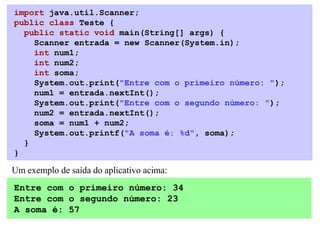import java.util.Scanner;
public class Teste {
  public static void main(String[] args) {
    Scanner entrada = new Scanner(System.in);
    int num1;
    int num2;
    int soma;
    System.out.print("Entre com o primeiro número: ");
    num1 = entrada.nextInt();
    System.out.print("Entre com o segundo número: ");
    num2 = entrada.nextInt();
    soma = num1 + num2;
    System.out.printf("A soma é: %d", soma);
  }
}

Um exemplo de saída do aplicativo acima:
Entre com o primeiro número: 34
Entre com o segundo número: 23
A soma é: 57
 