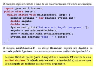 O exemplo seguinte calcula o seno de um valor fornecido em tempo de execução:
 import java.util.Scanner;
 public class Teste {
   public static void main(String[] args) {
     Scanner entrada = new Scanner(System.in);
     double angulo;
     double seno;
     System.out.print("Entre com o ângulo em graus: ");
     angulo = entrada.nextDouble();
     seno = Math.sin(Math.toRadians(ângulo));
     System.out.println("Seno: " + seno);
   }
 }
O método nextDouble(), da classe Scanner, captura um double da
entrada padrão System.in e o armazerna em uma variável do tipo double.

 A classe Math do pacote java.lang define a constante PI através de uma
 variável de classe. O método estático Math.sin(double)retorna o seno
 de um ângulo em radianos passado como argumento.
 
