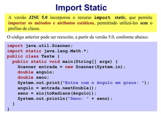 Import Static
A versão J2SE 5.0 incorporou o recurso import static, que permite
importar os métodos e atributos estáticos, permitindo utilizá-los sem o
prefixo de classe.
O código anterior pode ser reescrito, a partir da versão 5.0, conforme abaixo:
import java.util.Scanner;
import static java.lang.Math.*;
public class Teste {
  public static void main(String[] args) {
    Scanner entrada = new Scanner(System.in);
    double angulo;
    double seno;
    System.out.print("Entre com o ângulo em graus: ");
    angulo = entrada.nextDouble();
    seno = sin(toRadians(ângulo));
    System.out.println("Seno: " + seno);
  }
}
 
