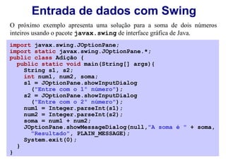 Entrada de dados com Swing
O próximo exemplo apresenta uma solução para a soma de dois números
inteiros usando o pacote javax.swing de interface gráfica de Java.
import javax.swing.JOptionPane;
import static javax.swing.JOptionPane.*;
public class Adição {
  public static void main(String[] args){
    String s1, s2;
    int num1, num2, soma;
    s1 = JOptionPane.showInputDialog
      ("Entre com o 1º número");
    s2 = JOptionPane.showInputDialog
      ("Entre com o 2º número");
    num1 = Integer.parseInt(s1);
    num2 = Integer.parseInt(s2);
    soma = num1 + num2;
    JOptionPane.showMessageDialog(null,"A soma é " + soma,
      "Resultado", PLAIN_MESSAGE);
    System.exit(0);
  }
}
 
