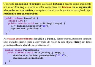 O método parseInt(String) da classe Integer recebe como argumento
um valor String e retorna o valor convertido em inteiros. Se o argumento
não puder ser convertido, a máquina virtual Java lançará uma exceção do tipo
NumberFormatException.
 public class ParseInt {
   static int i;
   public static void main(String[] args) {
     i = Integer.parseInt("um");
     System.out.println(i);
   }
 }

As classes empacotadoras Double e Float, dentre outras, possuem também
seus métodos parse, para a conversão do valor de um objeto String em tipos
primitivos float e double, respectivamente.
 public class ParseDouble {
   public static void main(String[] args) {
       double d = Double.parseDouble("25.4");
       System.out.println(d);
    }
 }
 