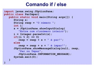 Comando if / else
import javax.swing.JOptionPane;
public class ParImpar{
   public static void main(String args[]) {
      String s;
      String resp = "O número ";
      int i;
      s = JOptionPane.showInputDialog(
         "Entre com onnúmero inteiro");
      i = Integer.parseInt(s);
      if((i % 2) == 0)
         resp = resp + s + " é par!";
      else
         resp = resp + s + " é ímpar!";
      JOptionPane.showMessageDialog(null, resp,
         "Par ou Ímpar",
         JOptionPane.INFORMATION_MESSAGE);
      System.exit(0);
   }
}
 