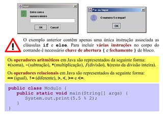 O exemplo anterior contêm apenas uma única instrução associada as
        cláusulas if e else. Para incluir várias instruções no corpo do
        comando é necessário chave de abertura { e fechamento } de bloco.

Os operadores aritméticos em Java são representados da seguinte forma:
+(soma), -(subtração), *(multiplicação), /(divisão), %(resto da divisão inteira).
Os operadores relacionais em Java são representados da seguinte forma:
== (igual), != (diferente), >, <, >= e <=.

public class Modulo {
   public static void main(String[] args) {
      System.out.print(5.5 % 2);
   }
}
 