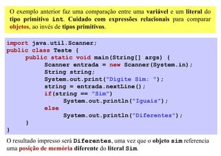 O exemplo anterior faz uma comparação entre uma variável e um literal do
 tipo primitivo int. Cuidado com expressões relacionais para comparar
 objetos, ao invés de tipos primitivos.

import java.util.Scanner;
public class Teste {
     public static void main(String[] args) {
          Scanner entrada = new Scanner(System.in);
          String string;
          System.out.print("Digite Sim: ");
          string = entrada.nextLine();
          if(string == "Sim")
                System.out.println("Iguais");
          else
                System.out.println("Diferentes");
     }
}
O resultado impresso será Diferentes, uma vez que o objeto sim referencia
uma posição de memória diferente do literal Sim.
 