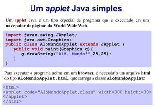 Um applet Java simples
Um applet Java é um tipo especial de programa que é executado em um
navegador de páginas da World Wide Web.

import javax.swing.JApplet;
import java.awt.Graphics;
public class AloMundoApplet extends JApplet {
   public void paint(Graphics g){
      g.drawString("Alô, Mundo!",25,25);
   }
}

Para executar o programa acima em um browser, é necessário um arquivo html
do tipo AloMundoApplet.html, que carrega a classe AloMundoApplet:

<html>
<applet code="AloMundoApplet.class" width=300 height=30>
</applet>
</html>
 