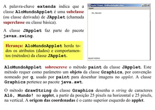 A palavra-chave extends indica que a
classe AloMundoApplet é uma subclasse
(ou classe derivada) de JApplet (chamada
superclasse ou classe básica).
A classe JApplet faz parte do pacote
javax.swing.

 Herança: AloMundoApplet herda to-
 dos os atributos (dados) e comportamen-
 tos (métodos) da classe JApplet.

AloMundoApplet sobrescreve o método paint da classe JApplet. Este
método requer como parâmetro um objeto da classe Graphics, por convenção
nomeado por g, usado por paint para desenhar imagens no applet. A classe
Graphics pertence ao pacote java.awt.
O método drawString da classe Graphics desenha o string de caracteres
Alô, Mundo! no applet, a partir da posição 25 pixels na horizontal e 25 pixels,
na vertical. A origem das coordenadas é o canto superior esquerdo do applet.
 