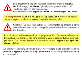 Para executar um applet é necessário criar um arquivo de html.
          O utilitário appletviewer permite carregar o arquivo html
          e este, por sua vez, carrega o applet.
          Para executá-lo, use appletviewer AloMundoApplet.html

 Os componentes width e height do tag <applet> indicam respectiva-
 mente a largura e a altura do applet, em pixels, no navegador.

          Cuidado! Se você não definir os componentes de largura e altura
          adequadamente em html, seu applet pode não ser desenhado correta-
          mente na tela.

Se você estiver utilizando o editor de programas TextPad ou o ambiente de
desenvolvimento Eclipse, não será necessário criar o arquivo html, uma vez
que ele o fará automaticamente e executará o seu applet no applet
viewer da Sun.

Ao utilizar o ambiente integrado BlueJ, você poderá ainda escolher se deseja
executar o applet através do appletviewer ou do navegador instalado em
seu computador.
 