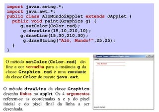import javax.swing.*;
 import java.awt.*;
 public class AloMundo2Applet extends JApplet {
   public void paint(Graphics g) {
      g.setColor(Color.red);
       g.drawLine(15,10,210,10);
      g.drawLine(15,30,210,30);
       g.drawString("Alô, Mundo!",25,25);
   }
 }

 O método setColor(Color.red) de-
 fine a cor vermelha para a instância g da
 classe Graphics. red é uma constante
 da classe Color do pacote java.awt.

O método drawLine da classe Graphics
desenha linhas no applet. Os 4 argumentos
referem-se as coordenadas x e y do pixel
inicial e do pixel final da linha a ser
desenhada.
 
