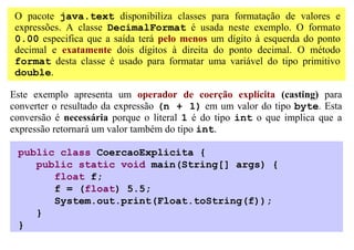 O pacote java.text disponibiliza classes para formatação de valores e
 expressões. A classe DecimalFormat é usada neste exemplo. O formato
 0.00 especifica que a saída terá pelo menos um dígito à esquerda do ponto
 decimal e exatamente dois dígitos à direita do ponto decimal. O método
 format desta classe é usado para formatar uma variável do tipo primitivo
 double.

Este exemplo apresenta um operador de coerção explícita (casting) para
converter o resultado da expressão (n + 1) em um valor do tipo byte. Esta
conversão é necessária porque o literal 1 é do tipo int o que implica que a
expressão retornará um valor também do tipo int.

 public class CoercaoExplicita {
    public static void main(String[] args) {
       float f;
       f = (float) 5.5;
       System.out.print(Float.toString(f));
    }
 }
 