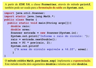 A partir de J2SE 5.0, a classe Formatter, através do método printf,
também pode ser usada para a formatação da saída em System.out.
import java.util.Scanner;
import static java.lang.Math.*;
public class Teste {
  public static void main(String args[]){
    double raio;
    double area;
    Scanner entrada = new Scanner(System.in);
    System.out.print("Informe o raio do círculo: ");
    raio = entrada.nextDouble();
    area = PI * pow(raio, 2);
    System.out.printf
       ("A area do circulo equivale a %6.2f", area);
     }
}
O método estático Math.pow(base,exp) implementa a exponenciação.
Este método recebe dois argumentos double e retorna um valor double.
 