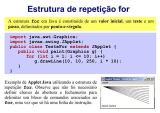 Estrutura de repetição for
 A estrutura for em Java é constituída de um valor inicial, um teste e um
 passo, delimitados por ponto-e-vírgula.

  import java.awt.Graphics;
  import javax.swing.JApplet;
  public class TesteFor extends JApplet {
     public void paint(Graphics g) {
        for (int i = 1; i <= 10; i++)
           g.drawLine(10, 10, 250, i * 10);
     }
  }

Exemplo de Applet Java utilizando a estrutura de
repetição for. Observe que não foi necessário
definir chaves de abertura e fechamento para
delimitar um bloco de comandos associados ao
for, uma vez que só há uma linha de instrução.
 
