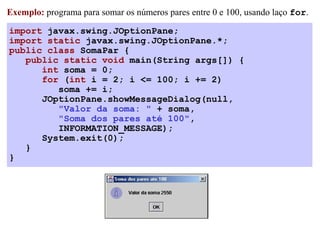 Exemplo: programa para somar os números pares entre 0 e 100, usando laço for.

import javax.swing.JOptionPane;
import static javax.swing.JOptionPane.*;
public class SomaPar {
   public static void main(String args[]) {
      int soma = 0;
      for (int i = 2; i <= 100; i += 2)
         soma += i;
      JOptionPane.showMessageDialog(null,
         "Valor da soma: " + soma,
         "Soma dos pares até 100",
         INFORMATION_MESSAGE);
      System.exit(0);
   }
}
 