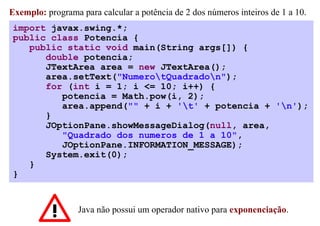 Exemplo: programa para calcular a potência de 2 dos números inteiros de 1 a 10.
 import javax.swing.*;
 public class Potencia {
    public static void main(String args[]) {
       double potencia;
       JTextArea area = new JTextArea();
       area.setText("NumerotQuadradon");
       for (int i = 1; i <= 10; i++) {
          potencia = Math.pow(i, 2);
          area.append("" + i + 't' + potencia + 'n');
       }
       JOptionPane.showMessageDialog(null, area,
          "Quadrado dos numeros de 1 a 10",
          JOptionPane.INFORMATION_MESSAGE);
       System.exit(0);
    }
 }


                  Java não possui um operador nativo para exponenciação.
 