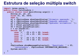 Estrutura de seleção múltipla switch
import javax.swing.*;
public class Calculadora {
   public static void main(String args[]) {
      String s1, s2, s3;
      float f1, f2, f3=0;
      char c;
      s1 = JOptionPane.showInputDialog("Primeiro operando: ");
      s2 = JOptionPane.showInputDialog("Segundo operando: ");
      s3 = JOptionPane.showInputDialog("Operador aritmético: ");
      f1 = Float.parseFloat(s1);
      f2 = Float.parseFloat(s2);
      c = s3.charAt(0);
      switch (c) {
         case '+' : f3 = f1 + f2; break;
         case '-' : f3 = f1 - f2; break;
         case '*' :
         case 'x' : f3 = f1 * f2; break;
         case '/' : f3 = f2 / f1; break;
         default:
      }
      JOptionPane.showMessageDialog(null, "Resultado: " + f3,
         "calculadora", JOptionPane.INFORMATION_MESSAGE);
      System.exit(0);
   }
}
 