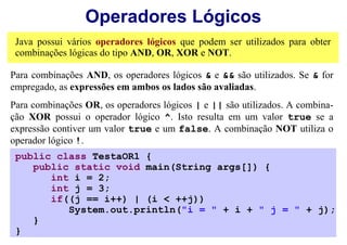 Operadores Lógicos
 Java possui vários operadores lógicos que podem ser utilizados para obter
 combinações lógicas do tipo AND, OR, XOR e NOT.

Para combinações AND, os operadores lógicos & e && são utilizados. Se & for
empregado, as expressões em ambos os lados são avaliadas.
Para combinações OR, os operadores lógicos | e || são utilizados. A combina-
ção XOR possui o operador lógico ^. Isto resulta em um valor true se a
expressão contiver um valor true e um false. A combinação NOT utiliza o
operador lógico !.
 public class TestaOR1 {
    public static void main(String args[]) {
       int i = 2;
       int j = 3;
       if((j == i++) | (i < ++j))
          System.out.println("i = " + i + " j = " + j);
    }
 }
 