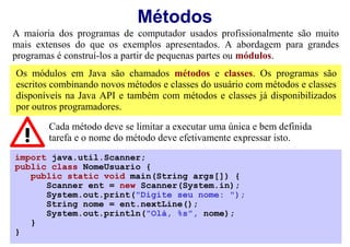Métodos
A maioria dos programas de computador usados profissionalmente são muito
mais extensos do que os exemplos apresentados. A abordagem para grandes
programas é construí-los a partir de pequenas partes ou módulos.
Os módulos em Java são chamados métodos e classes. Os programas são
escritos combinando novos métodos e classes do usuário com métodos e classes
disponíveis na Java API e também com métodos e classes já disponibilizados
por outros programadores.

        Cada método deve se limitar a executar uma única e bem definida
        tarefa e o nome do método deve efetivamente expressar isto.
import java.util.Scanner;
public class NomeUsuario {
   public static void main(String args[]) {
      Scanner ent = new Scanner(System.in);
      System.out.print("Digite seu nome: ");
      String nome = ent.nextLine();
      System.out.println("Olá, %s", nome);
   }
}
 