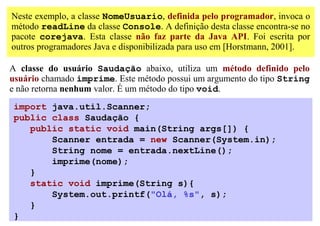Neste exemplo, a classe NomeUsuario, definida pelo programador, invoca o
método readLine da classe Console. A definição desta classe encontra-se no
pacote corejava. Esta classe não faz parte da Java API. Foi escrita por
outros programadores Java e disponibilizada para uso em [Horstmann, 2001].

A classe do usuário Saudação abaixo, utiliza um método definido pelo
usuário chamado imprime. Este método possui um argumento do tipo String
e não retorna nenhum valor. É um método do tipo void.
import java.util.Scanner;
public class Saudação {
   public static void main(String args[]) {
       Scanner entrada = new Scanner(System.in);
       String nome = entrada.nextLine();
       imprime(nome);
   }
   static void imprime(String s){
       System.out.printf("Olá, %s", s);
   }
}
 