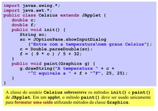 import javax.swing.*;
import java.awt.*;
public class Celsius extends JApplet {
   double c;
   double f;
   public void init() {
      String sc;
      sc = JOptionPane.showInputDialog
         ("Entre com a temperaturanem graus Celsius");
      c = Double.parseDouble(sc);
      f = ( 9 * c ) / 5 + 32;
   }
   public void paint(Graphics g) {
      g.drawString("A temperatura " + c +
         "°C equivale a " + f + "°F", 25, 25);
   }
}

A classe do usuário Celsius sobrescreve os métodos init() e paint()
de JApplet. Em um applet, o método paint() deve ser usado unicamente
para formatar uma saída utilizando métodos da classe Graphics.
 