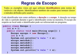 Regras de Escopo
  Todos os exemplos vistos até aqui utilizam identificadores para nomes de
  variáveis e de objetos. Identificadores também são usados para nomear classes
  e métodos definidos pelo usuário.

Cada identificador tem como atributos a duração e o escopo. A duração ou tempo
de vida é o período durante o qual o identificador existe na memória. O escopo diz
respeito ao local onde o identificador pode ser referenciado no programa.
 public class Escopo {
    int x = 1;
    public static void main(String args[]) {
       Escopo escopo = new Escopo();
       int x = 5;
       System.out.println("x vale " + x);
       escopo.metodoA();
       escopo.metodoB();
       escopo.metodoA();
       escopo.metodoB();
       System.out.println("x vale " + x);
    }
 