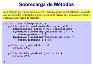 Sobrecarga de Métodos
Java permite que vários métodos com o mesmo nome sejam definidos, contanto
que tais métodos tenham diferentes conjuntos de parâmetros. Esta característica é
chamada sobrecarga de métodos.

public class Sobreposicao {
   public static void main(String args[]) {
      Sobreposicao sobre = new Sobreposicao();
      System.out.println("Quadrado de 3: " +
         sobre.quadrado(3));
      System.out.println("Quadrado de 3.5: " +
         sobre.quadrado(3.5));
   }
   public int quadrado(int i) {
      return i*i;
   }
   public double quadrado(double f) {
      return f*f;
   }
}
 