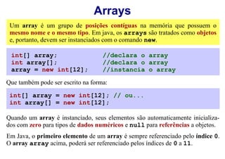 Arrays
 Um array é um grupo de posições contíguas na memória que possuem o
 mesmo nome e o mesmo tipo. Em java, os arrays são tratados como objetos
 e, portanto, devem ser instanciados com o comando new.

 int[] array;                      //declara o array
 int array[];                      //declara o array
 array = new int[12];              //instancia o array

Que também pode ser escrito na forma:

 int[] array = new int[12]; // ou...
 int array[] = new int[12];

Quando um array é instanciado, seus elementos são automaticamente inicializa-
dos com zero para tipos de dados numéricos e null para referências a objetos.
Em Java, o primeiro elemento de um array é sempre referenciado pelo índice 0.
O array array acima, poderá ser referenciado pelos índices de 0 a 11.
 