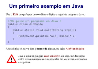 Um primeiro exemplo em Java
Use o Edit ou qualquer outro editor e digite o seguinte programa Java:

 //Um primeiro programa em Java 2
 public class AloMundo
 {
    public static void main(String args[])
    {
       System.out.println("Alo, mundo!");
    }
 }

Após digitá-lo, salve com o nome da classe, ou seja: AloMundo.java

           Java é uma linguagem case sensitive, ou seja, faz distinção
           entre letras maiúsculas e minúsculas em variáveis, comandos
           e arquivos.
 