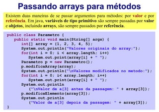 Passando arrays para métodos
Existem duas maneiras de se passar argumentos para métodos: por valor e por
referência. Em java, variáveis de tipo primitivo são sempre passadas por valor
e objetos, incluindo arrays, são sempre passados por referência.
public class Parametro {
   public static void main(String[] args) {
      int[] array = {1, 2, 3, 4, 5};
      System.out.println("Valores originais do array:");
      for(int i = 0; i < array.length; i++)
         System.out.print(array[i] + " ");
      Parametro p = new Parametro();
      p.modificaArray(array);
      System.out.println("nValores modificados no metodo:");
      for(int i = 0; i< array.length; i++)
         System.out.print(array[i] + " ");
      System.out.println
         ("nValor de a[3] antes da passagem: " + array[3]);
      p.modificaElemento(array[3]);
      System.out.println
         ("Valor de a[3] depois da passagem: " + array[3]);
}
 