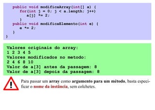 public void modificaArray(int[] a) {
       for(int j = 0; j < a.length; j++)
          a[j] *= 2;
       }
    public void modificaElemento(int e) {
       e *= 2;
    }
}

Valores originais do array:
1 2 3 4 5
Valores modificados no metodo:
2 4 6 8 10
Valor de a[3] antes da passagem: 8
Valor de a[3] depois da passagem: 8

       Para passar um array como argumento para um método, basta especi-
       ficar o nome da instância, sem colchetes.
 