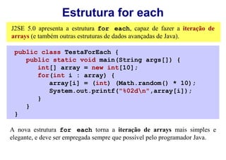 Estrutura for each
J2SE 5.0 apresenta a estrutura for each, capaz de fazer a iteração de
arrays (e também outras estruturas de dados avançadas de Java).

 public class TestaForEach {
    public static void main(String args[]) {
       int[] array = new int[10];
       for(int i : array) {
          array[i] = (int) (Math.random() * 10);
          System.out.printf("%02dn",array[i]);
       }
    }
 }

A nova estrutura for each torna a iteração de arrays mais simples e
elegante, e deve ser empregada sempre que possível pelo programador Java.
 